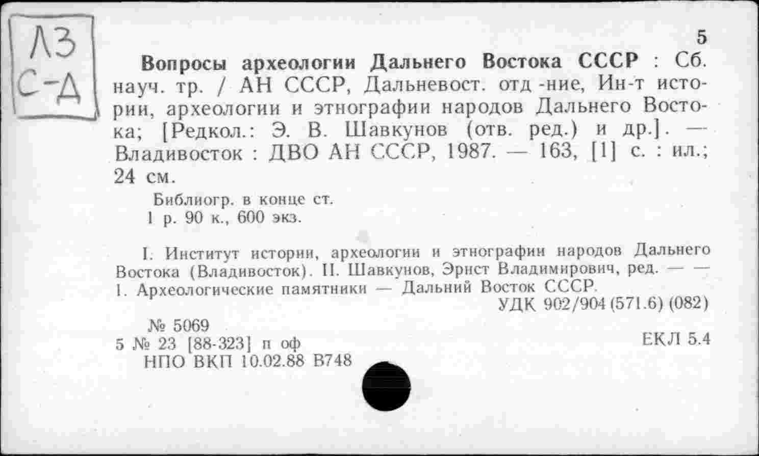 ﻿A3
5
Вопросы археологии Дальнего Востока СССР : Сб. науч. тр. / АН СССР, Дальневост, отд -ние, Ин-т истории, археологии и этнографии народов Дальнего Востока; [Редкол.: Э. В. Шавкунов (отв. ред.) и др.]. — Владивосток : ДВО АН СССР, 1987. — 163, [1] с. : ил.; 24 см.
Библиогр. в конце ст.
1 р. 90 к., 600 экз.
1. Институт истории, археологии и этнографии народов Дальнего Востока (Владивосток). II. Шавкунов, Эрнст Владимирович, ред. — -1. Археологические памятники — Дальний Восток СССР.
УДК 902/904 (571.6) (082) № 5069
5 № 23 [88-323] п оф	ЕКЛ 5.4
НПО ВКП 10.02.88 В748